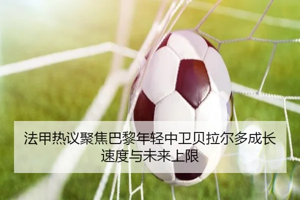 法甲热议聚焦巴黎年轻中卫贝拉尔多成长速度与未来上限