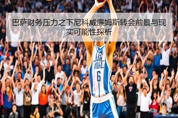 巴萨财务压力之下尼科威廉姆斯转会前景与现实可能性探析