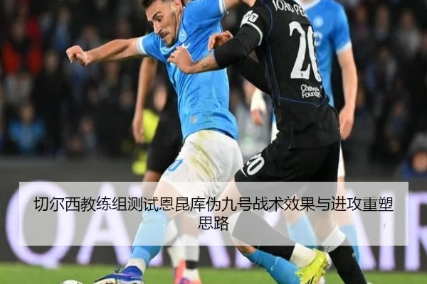 切尔西教练组测试恩昆库伪九号战术效果与进攻重塑思路