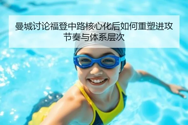 曼城讨论福登中路核心化后如何重塑进攻节奏与体系层次