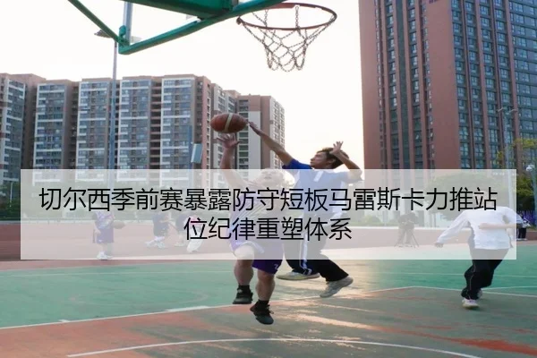 切尔西季前赛暴露防守短板马雷斯卡力推站位纪律重塑体系